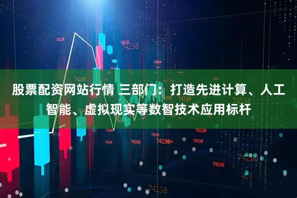 股票配资网站行情 三部门：打造先进计算、人工智能、虚拟现实等数智技术应用标杆