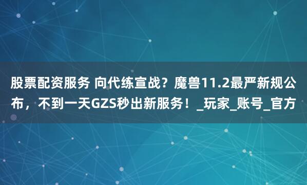 股票配资服务 向代练宣战？魔兽11.2最严新规公布，不到一天GZS秒出新服务！_玩家_账号_官方