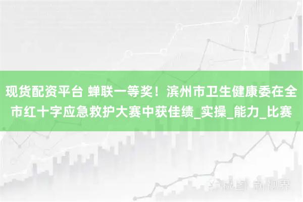 现货配资平台 蝉联一等奖！滨州市卫生健康委在全市红十字应急救护大赛中获佳绩_实操_能力_比赛
