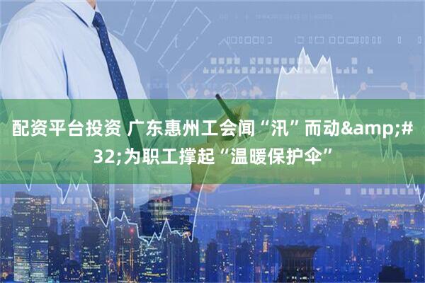 配资平台投资 广东惠州工会闻“汛”而动 为职工撑起“温暖保护伞”