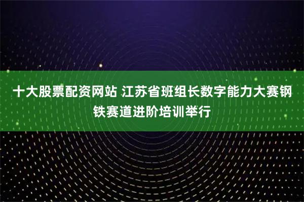十大股票配资网站 江苏省班组长数字能力大赛钢铁赛道进阶培训举行