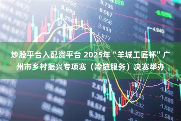 炒股平台入配资平台 2025年“羊城工匠杯”广州市乡村振兴专项赛（冷链服务）决赛举办